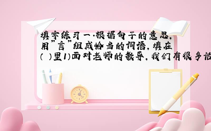 填字练习一.根据句子的意思，用”言”组成恰当的词语，填在（ ）里1）面对老师的教导，我们有很多话要说，但此刻的（ ）都汇