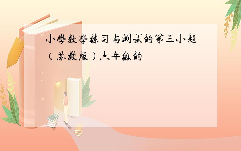 小学数学练习与测试的第三小题（苏教版）六年级的