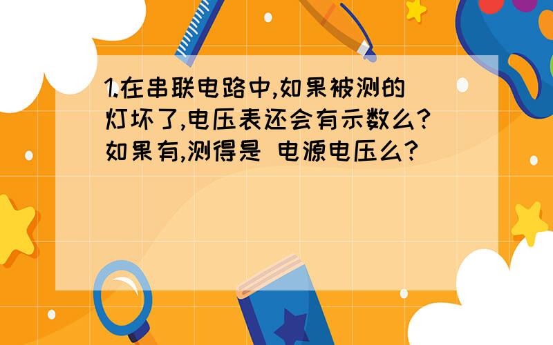 1.在串联电路中,如果被测的灯坏了,电压表还会有示数么?如果有,测得是 电源电压么?