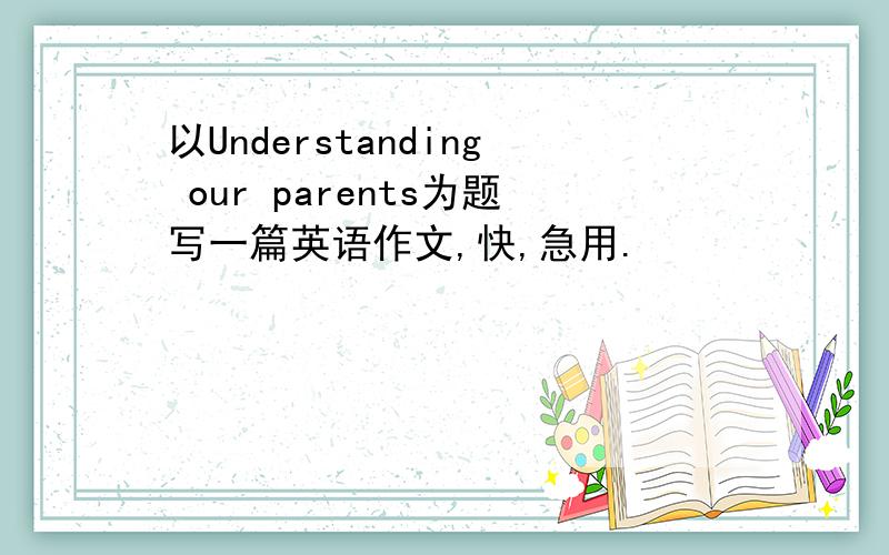 以Understanding our parents为题写一篇英语作文,快,急用.