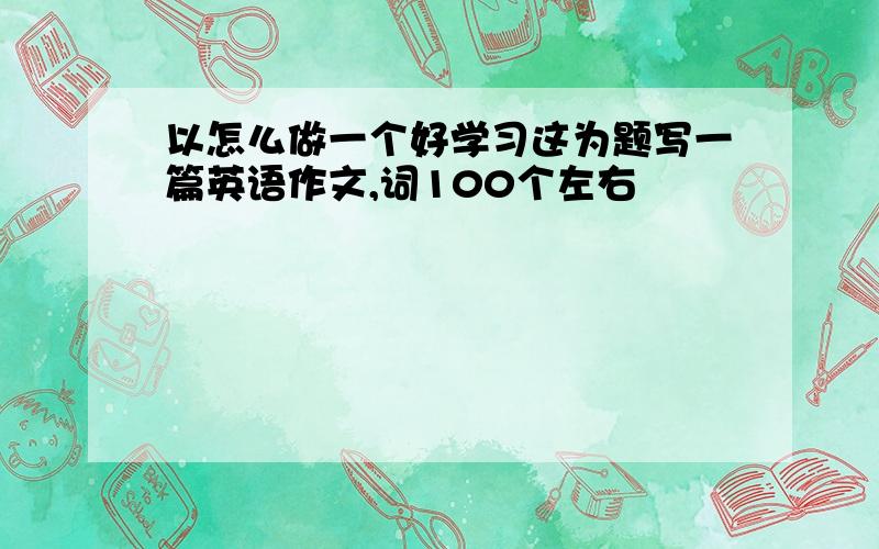 以怎么做一个好学习这为题写一篇英语作文,词100个左右