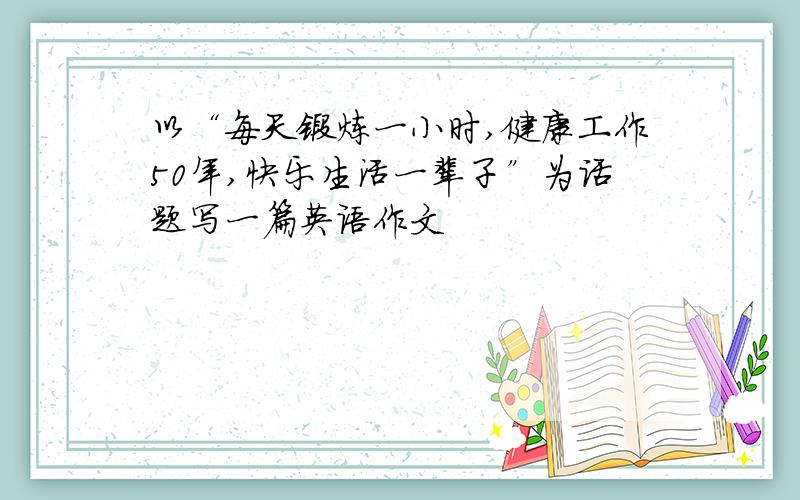 以“每天锻炼一小时,健康工作50年,快乐生活一辈子”为话题写一篇英语作文