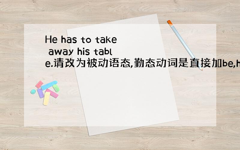 He has to take away his table.请改为被动语态,勤态动词是直接加be,have to是如何改