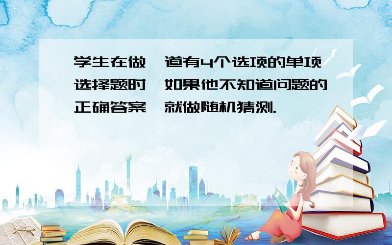 学生在做一道有4个选项的单项选择题时,如果他不知道问题的正确答案,就做随机猜测.