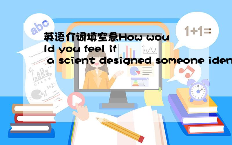 英语介词填空急How would you feel if a scient designed someone ident