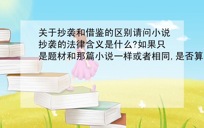 关于抄袭和借鉴的区别请问小说抄袭的法律含义是什么?如果只是题材和那篇小说一样或者相同,是否算抄袭,如果大致内容也一样,是