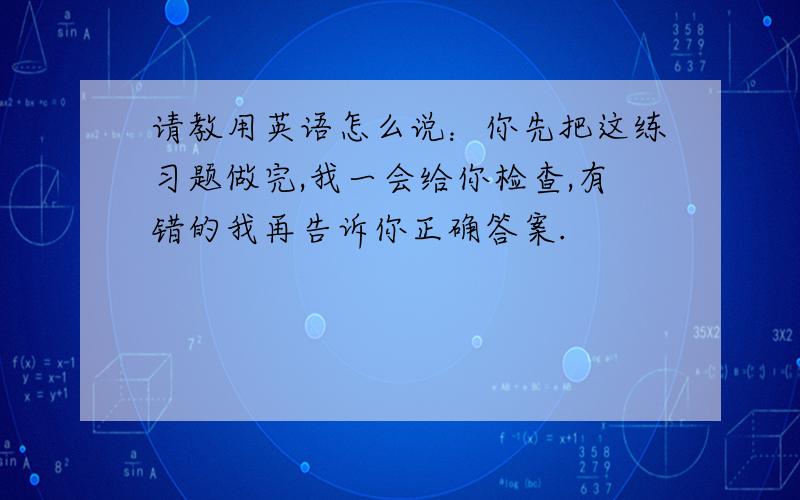 请教用英语怎么说：你先把这练习题做完,我一会给你检查,有错的我再告诉你正确答案.