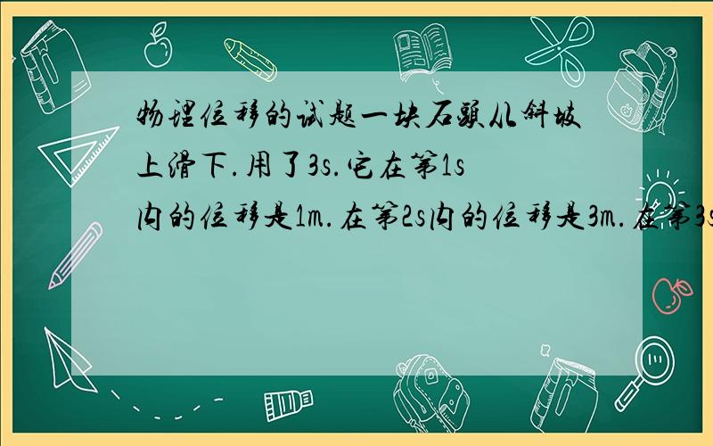 物理位移的试题一块石头从斜坡上滑下.用了3s.它在第1s内的位移是1m.在第2s内的位移是3m.在第3s内的位移是5m.