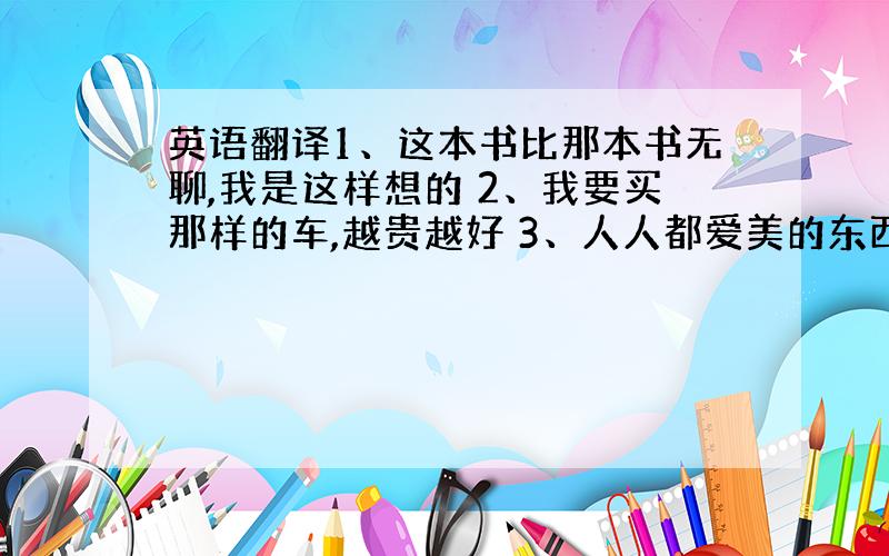 英语翻译1、这本书比那本书无聊,我是这样想的 2、我要买那样的车,越贵越好 3、人人都爱美的东西 4、TOM是我们最强健