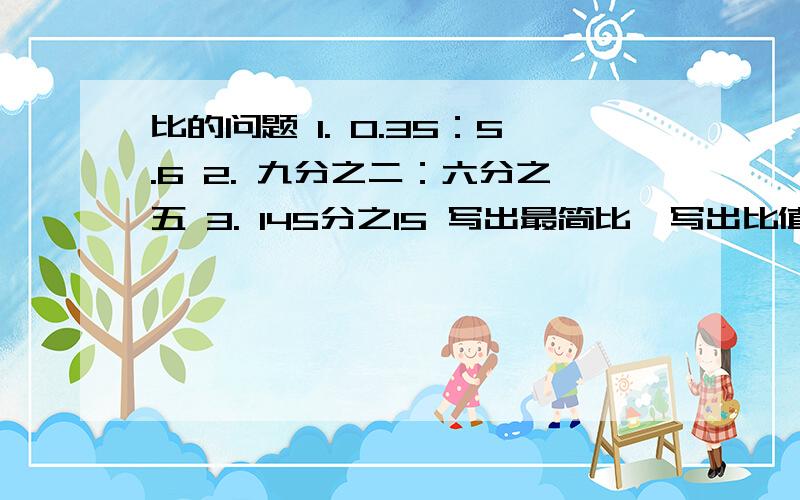 比的问题 1. 0.35：5.6 2. 九分之二：六分之五 3. 145分之15 写出最简比,写出比值