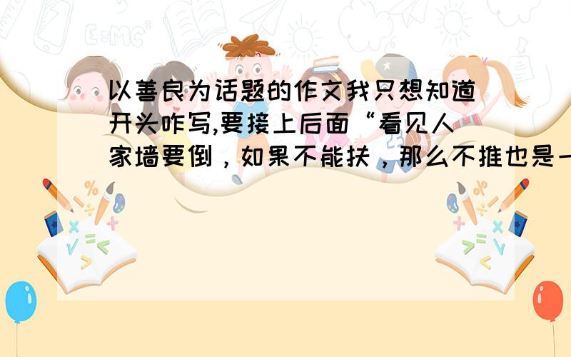 以善良为话题的作文我只想知道开头咋写,要接上后面“看见人家墙要倒，如果不能扶，那么不推也是一种善良。 看见别人喝粥，你在