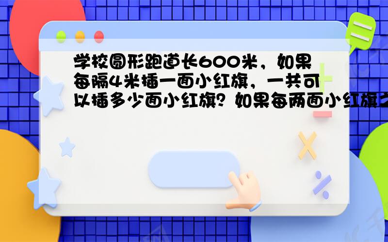 学校圆形跑道长600米，如果每隔4米插一面小红旗，一共可以插多少面小红旗？如果每两面小红旗之间再插一面小黄旗，可以插多少