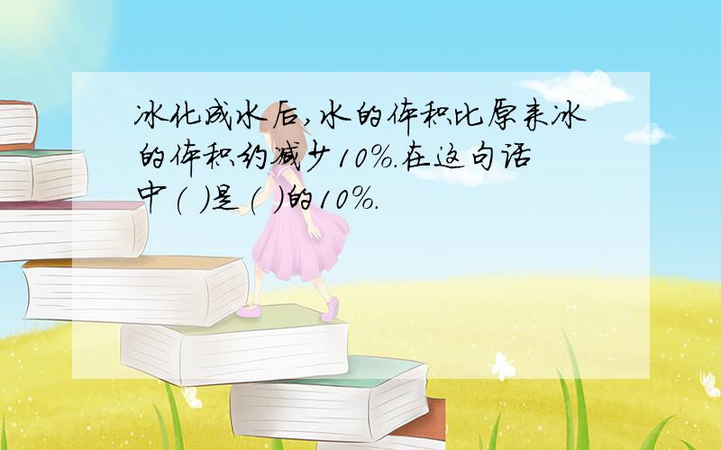 冰化成水后,水的体积比原来冰的体积约减少10%.在这句话中( )是( )的10%.