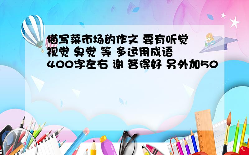 描写菜市场的作文 要有听觉 视觉 臭觉 等 多运用成语 400字左右 谢 答得好 另外加50