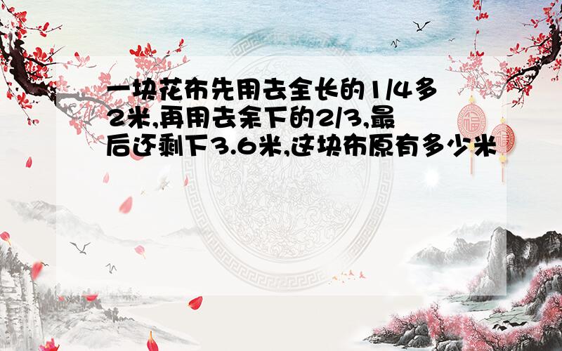 一块花布先用去全长的1/4多2米,再用去余下的2/3,最后还剩下3.6米,这块布原有多少米