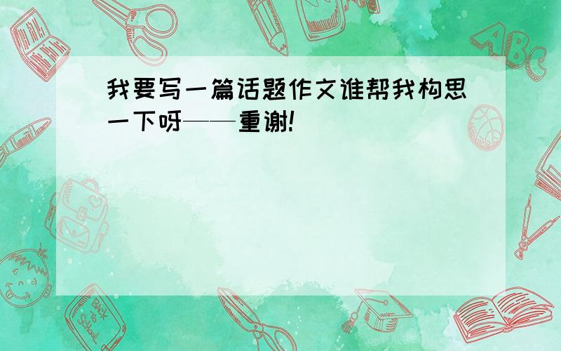 我要写一篇话题作文谁帮我构思一下呀——重谢!