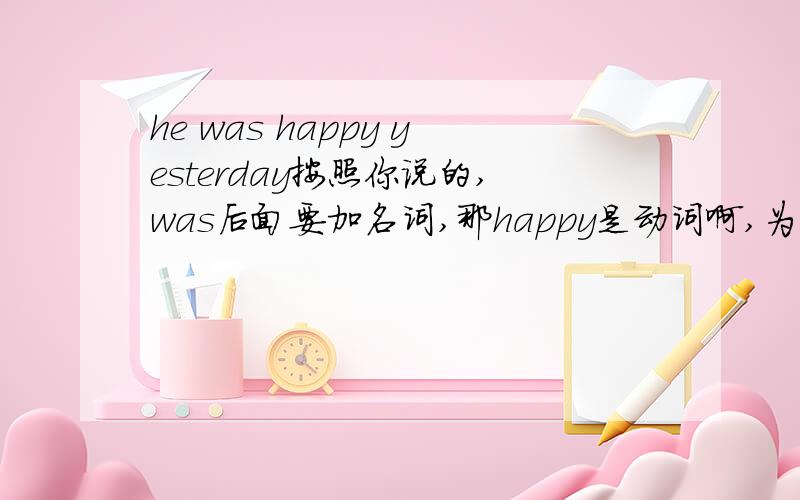 he was happy yesterday按照你说的,was后面要加名词,那happy是动词啊,为什么要用was呢.