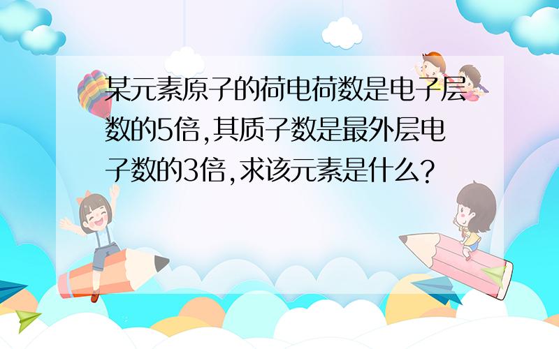 某元素原子的荷电荷数是电子层数的5倍,其质子数是最外层电子数的3倍,求该元素是什么?