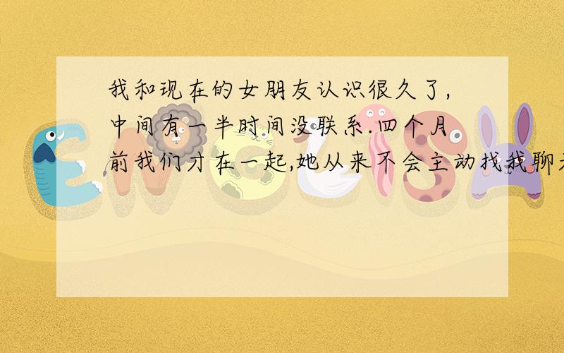 我和现在的女朋友认识很久了,中间有一半时间没联系.四个月前我们才在一起,她从来不会主动找我聊天,信息,电话都没打过,聊天