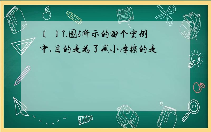 〔 〕7．图5所示的四个实例中,目的是为了减小摩擦的是