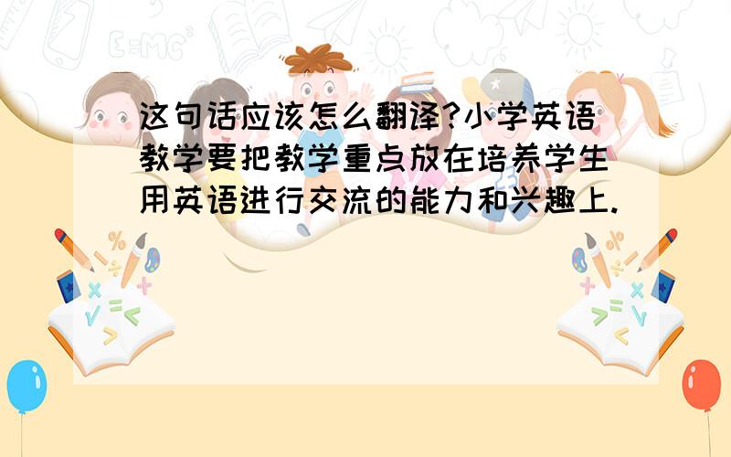 这句话应该怎么翻译?小学英语教学要把教学重点放在培养学生用英语进行交流的能力和兴趣上.