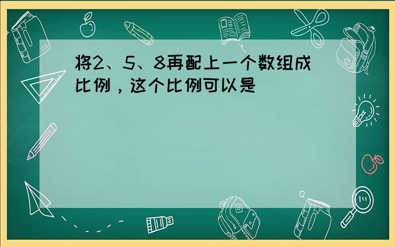 将2、5、8再配上一个数组成比例，这个比例可以是______．