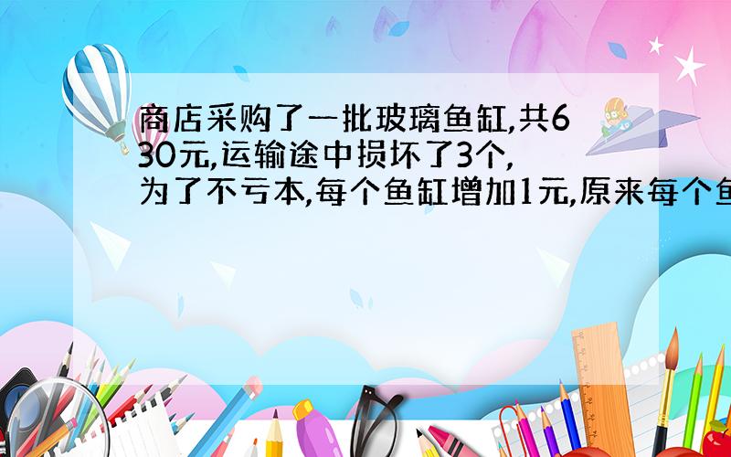 商店采购了一批玻璃鱼缸,共630元,运输途中损坏了3个,为了不亏本,每个鱼缸增加1元,原来每个鱼缸售价是