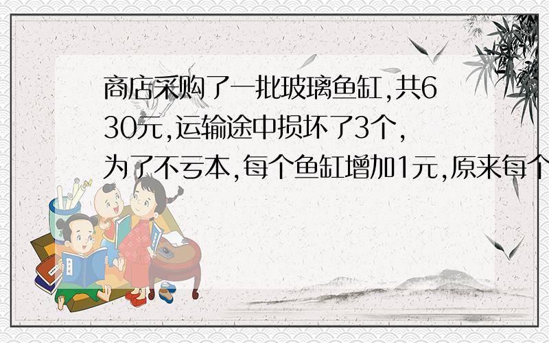 商店采购了一批玻璃鱼缸,共630元,运输途中损坏了3个,为了不亏本,每个鱼缸增加1元,原来每个几元