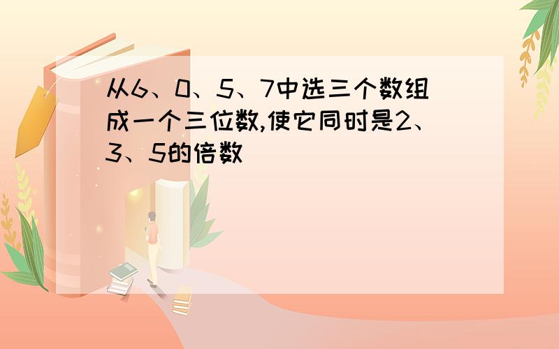 从6、0、5、7中选三个数组成一个三位数,使它同时是2、3、5的倍数