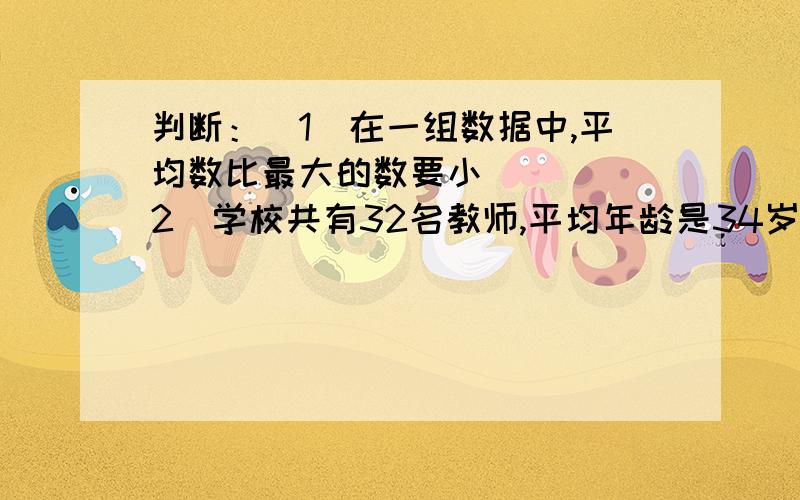 判断：（1）在一组数据中,平均数比最大的数要小（ ） （2）学校共有32名教师,平均年龄是34岁,年龄比平均数大的一定有