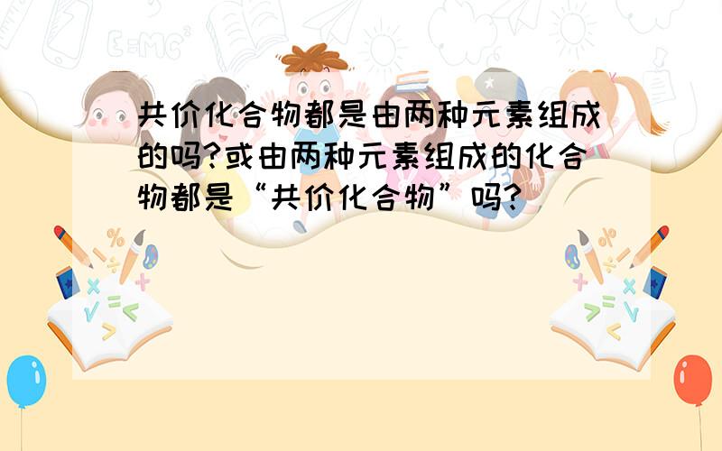 共价化合物都是由两种元素组成的吗?或由两种元素组成的化合物都是“共价化合物”吗?