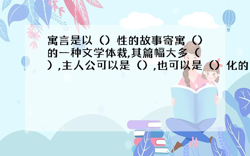 寓言是以（）性的故事寄寓（）的一种文学体裁,其篇幅大多（）,主人公可以是（）,也可以是（）化的生物