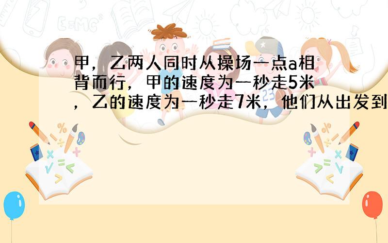 甲，乙两人同时从操场一点a相背而行，甲的速度为一秒走5米，乙的速度为一秒走7米，他们从出发到第一次相遇共用了30秒，求操