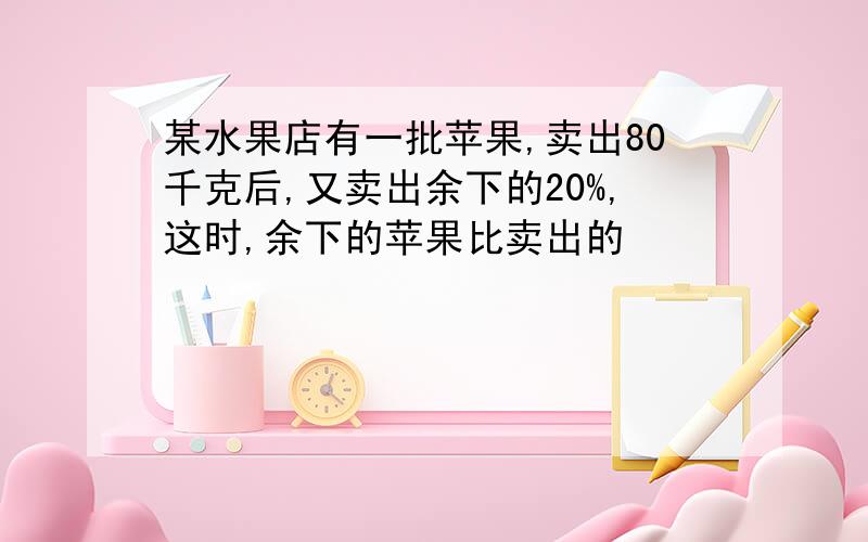 某水果店有一批苹果,卖出80千克后,又卖出余下的20%,这时,余下的苹果比卖出的