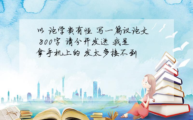 以 论学贵有恒 写一篇议论文 800字 请分开发送 我是拿手机上的 发太多接不到