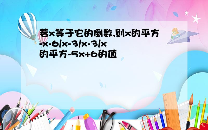 若x等于它的倒数,则x的平方-x-6/x-3/x-3/x的平方-5x+6的值