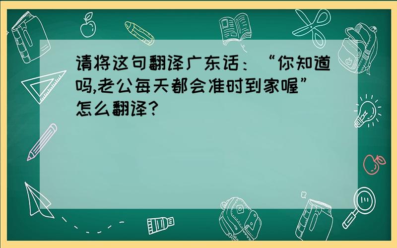 请将这句翻译广东话：“你知道吗,老公每天都会准时到家喔”怎么翻译?