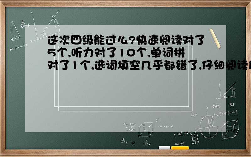 这次四级能过么?快速阅读对了5个,听力对了10个,单词拼对了1个,选词填空几乎都错了,仔细阅读估计是对4个或者5个,完型