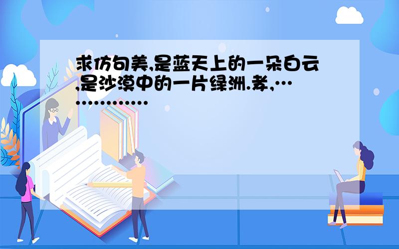 求仿句美,是蓝天上的一朵白云,是沙漠中的一片绿洲.孝,……………