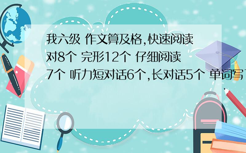 我六级 作文算及格,快速阅读对8个 完形12个 仔细阅读7个 听力短对话6个,长对话5个 单词写了4个,多少分