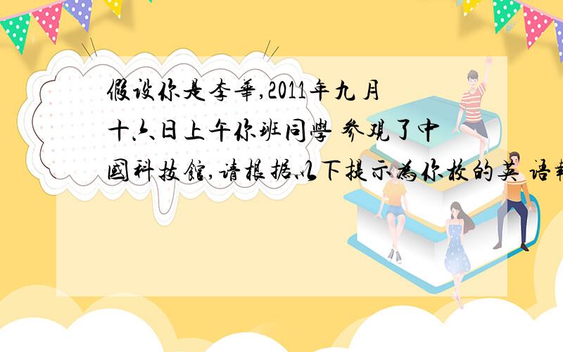 假设你是李华,2011年九月十六日上午你班同学 参观了中国科技馆,请根据以下提示为你校的英 语报写一则短文 1八点坐校车