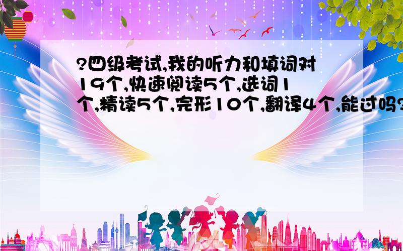 ?四级考试,我的听力和填词对19个,快速阅读5个,选词1个,精读5个,完形10个,翻译4个,能过吗?