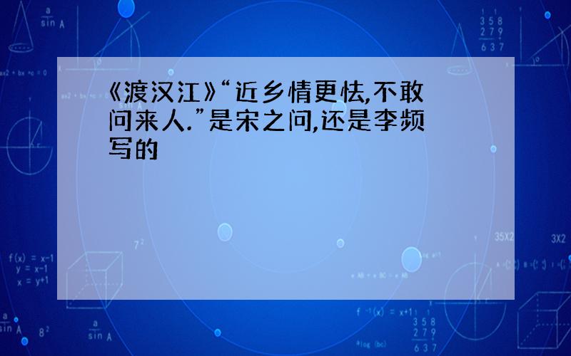 《渡汉江》“近乡情更怯,不敢问来人.”是宋之问,还是李频写的