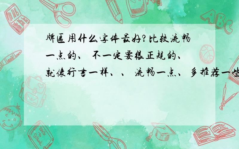 牌匾用什么字体最好?比较流畅一点的、 不一定要很正规的、就像行书一样、、 流畅一点、多推荐一些、、 要好看的、牌匾用的、