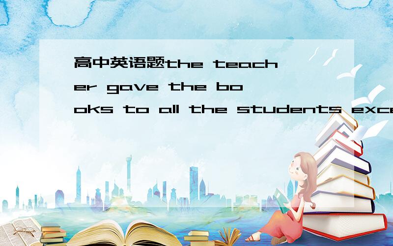 高中英语题the teacher gave the books to all the students except t