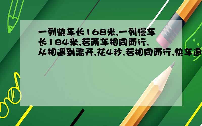 一列快车长168米,一列慢车长184米,若两车相同而行,从相遇到离开,花4秒,若相同而行,快车追上慢车到离