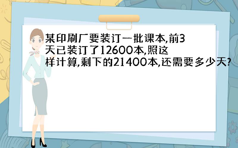 某印刷厂要装订一批课本,前3天已装订了12600本,照这样计算,剩下的21400本,还需要多少天?