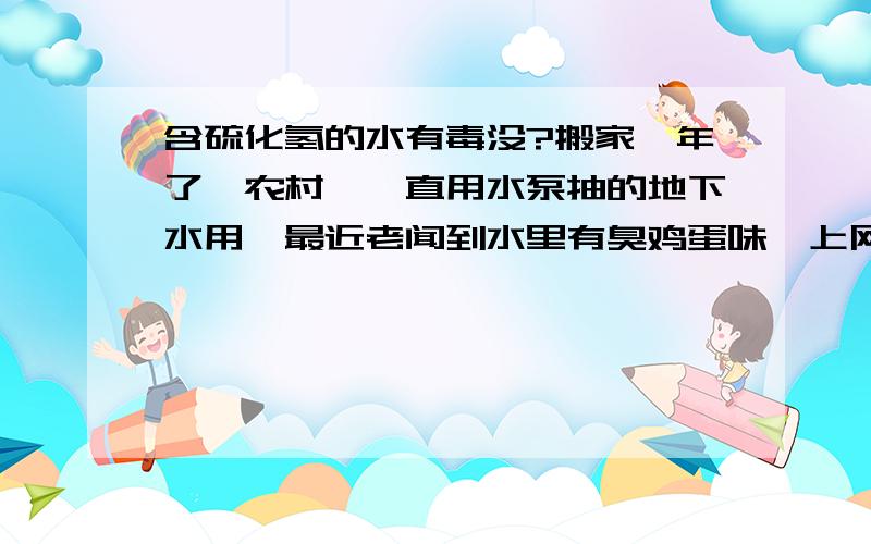 含硫化氢的水有毒没?搬家一年了,农村嘛一直用水泵抽的地下水用,最近老闻到水里有臭鸡蛋味,上网查了好像是硫化氢.这个水烧开