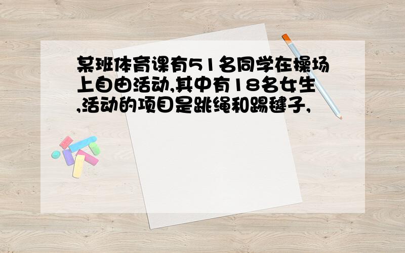 某班体育课有51名同学在操场上自由活动,其中有18名女生,活动的项目是跳绳和踢毽子,