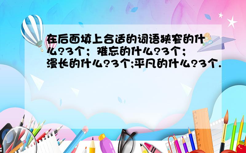 在后面填上合适的词语狭窄的什么?3个；难忘的什么?3个；漫长的什么?3个;平凡的什么?3个.